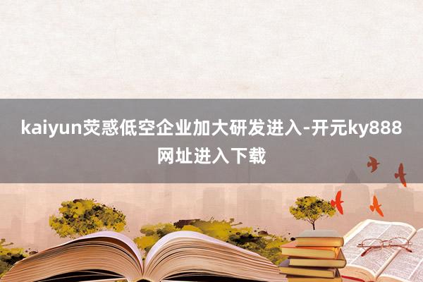 kaiyun荧惑低空企业加大研发进入-开元ky888网址进入下载