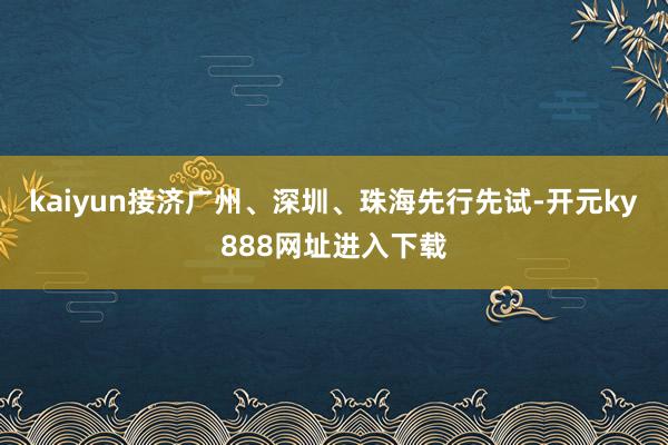 kaiyun接济广州、深圳、珠海先行先试-开元ky888网址进入下载