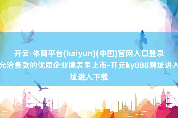 开云·体育平台(kaiyun)(中国)官网入口登录维持允洽条款的优质企业境表里上市-开元ky888网址进入下载