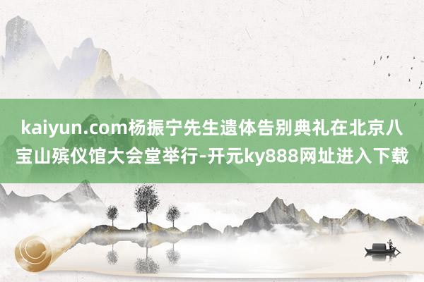 kaiyun.com杨振宁先生遗体告别典礼在北京八宝山殡仪馆大会堂举行-开元ky888网址进入下载