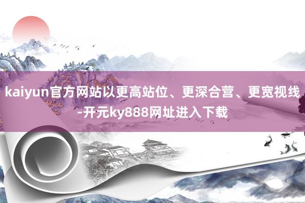 kaiyun官方网站以更高站位、更深合营、更宽视线-开元ky888网址进入下载