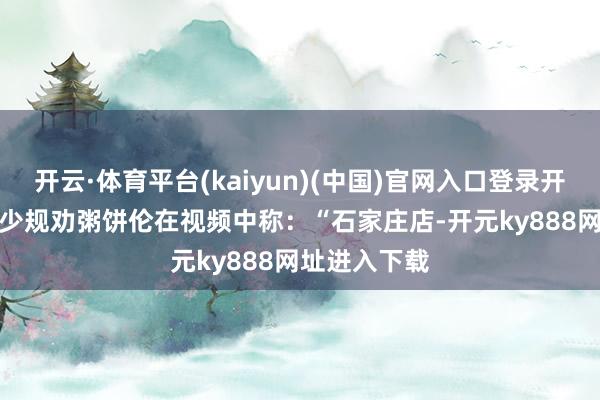 开云·体育平台(kaiyun)(中国)官网入口登录开店前收到不少规劝　　粥饼伦在视频中称：“石家庄店-开元ky888网址进入下载