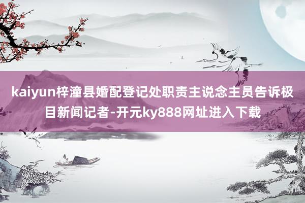 kaiyun梓潼县婚配登记处职责主说念主员告诉极目新闻记者-开元ky888网址进入下载