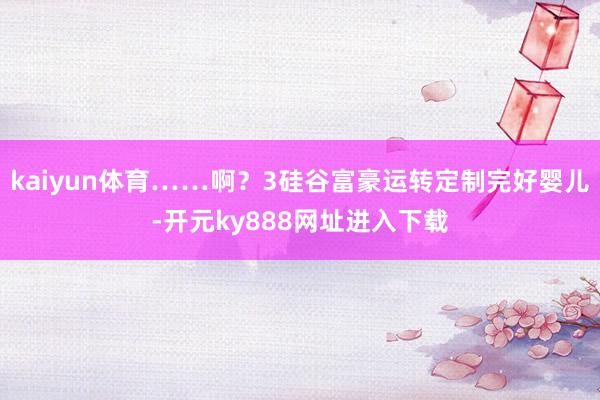 kaiyun体育……啊？3硅谷富豪运转定制完好婴儿-开元ky888网址进入下载