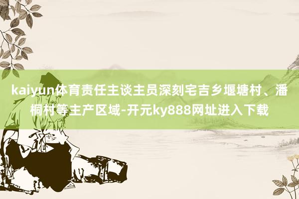 kaiyun体育责任主谈主员深刻宅吉乡堰塘村、潘桐村等主产区域-开元ky888网址进入下载