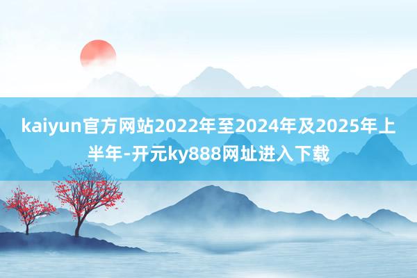 kaiyun官方网站2022年至2024年及2025年上半年-开元ky888网址进入下载