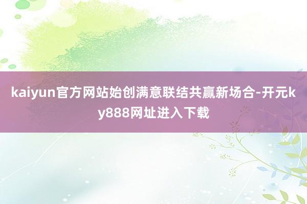 kaiyun官方网站始创满意联结共赢新场合-开元ky888网址进入下载