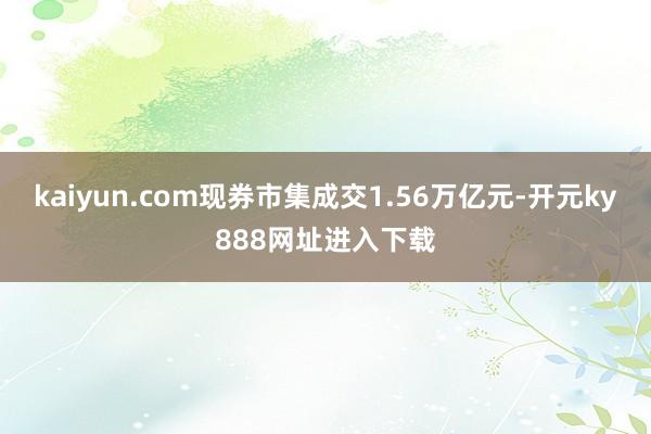 kaiyun.com现券市集成交1.56万亿元-开元ky888网址进入下载