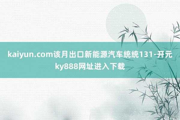 kaiyun.com该月出口新能源汽车统统131-开元ky888网址进入下载