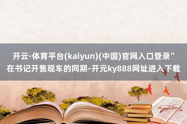 开云·体育平台(kaiyun)(中国)官网入口登录”在书记开售现车的同期-开元ky888网址进入下载