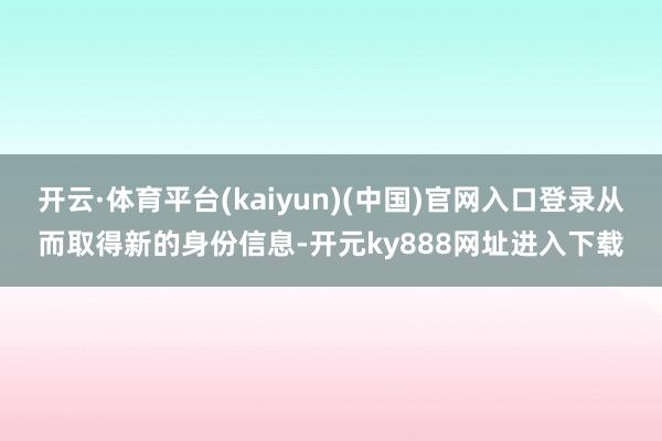 开云·体育平台(kaiyun)(中国)官网入口登录从而取得新的身份信息-开元ky888网址进入下载