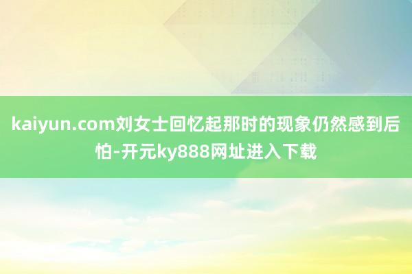 kaiyun.com刘女士回忆起那时的现象仍然感到后怕-开元ky888网址进入下载