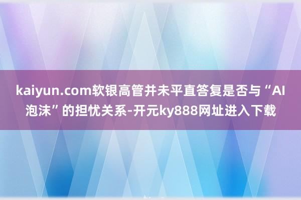 kaiyun.com软银高管并未平直答复是否与“AI泡沫”的担忧关系-开元ky888网址进入下载