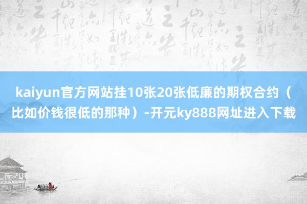 kaiyun官方网站挂10张20张低廉的期权合约（比如价钱很低的那种）-开元ky888网址进入下载