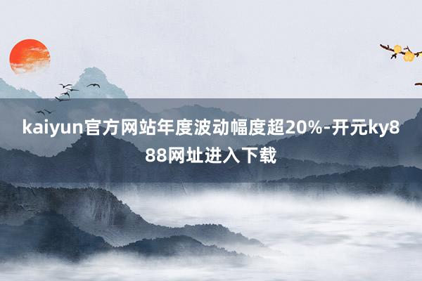 kaiyun官方网站年度波动幅度超20%-开元ky888网址进入下载