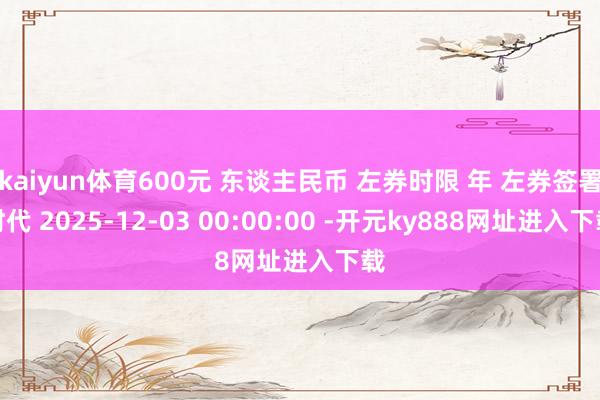 kaiyun体育600元 东谈主民币 左券时限 年 左券签署时代 2025-12-03 00:00:00 -开元ky888网址进入下载
