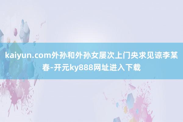 kaiyun.com外孙和外孙女屡次上门央求见谅李某春-开元ky888网址进入下载