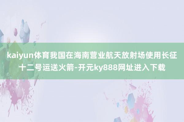 kaiyun体育我国在海南营业航天放射场使用长征十二号运送火箭-开元ky888网址进入下载