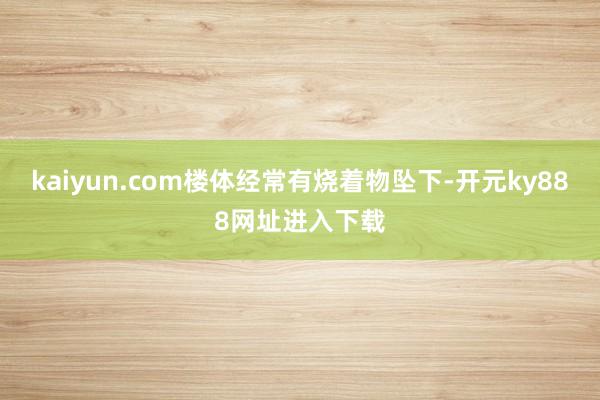 kaiyun.com楼体经常有烧着物坠下-开元ky888网址进入下载