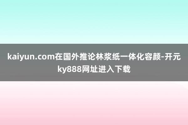 kaiyun.com在国外推论林浆纸一体化容颜-开元ky888网址进入下载