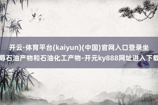 开云·体育平台(kaiyun)(中国)官网入口登录坐蓐石油产物和石油化工产物-开元ky888网址进入下载