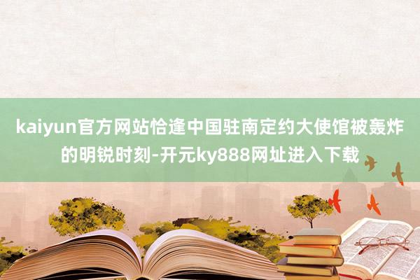 kaiyun官方网站恰逢中国驻南定约大使馆被轰炸的明锐时刻-开元ky888网址进入下载