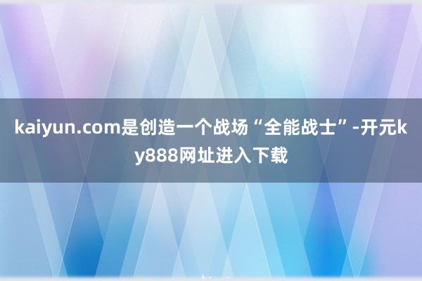 kaiyun.com是创造一个战场“全能战士”-开元ky888网址进入下载