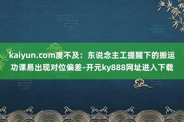 kaiyun.com度不及：东说念主工提醒下的搬运功课易出现对位偏差-开元ky888网址进入下载