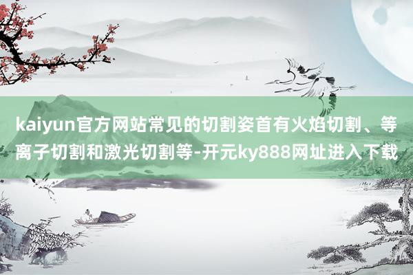 kaiyun官方网站常见的切割姿首有火焰切割、等离子切割和激光切割等-开元ky888网址进入下载