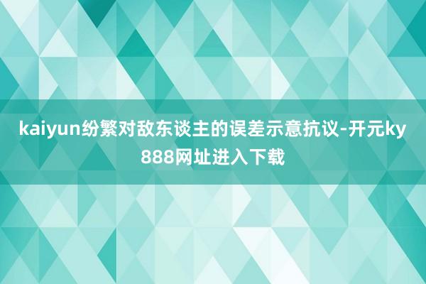 kaiyun纷繁对敌东谈主的误差示意抗议-开元ky888网址进入下载