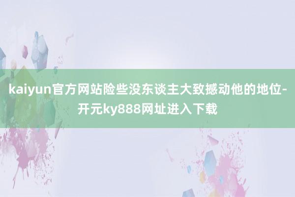 kaiyun官方网站险些没东谈主大致撼动他的地位-开元ky888网址进入下载