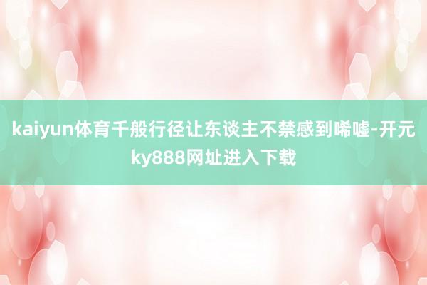 kaiyun体育千般行径让东谈主不禁感到唏嘘-开元ky888网址进入下载