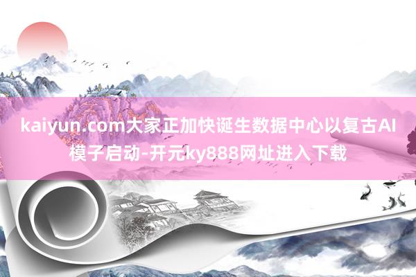 kaiyun.com大家正加快诞生数据中心以复古AI模子启动-开元ky888网址进入下载