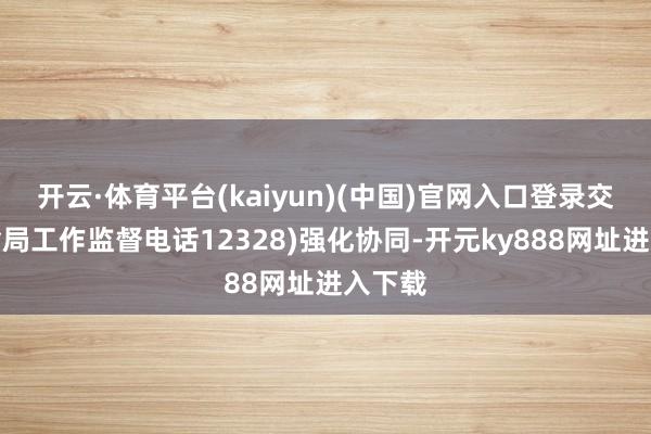 开云·体育平台(kaiyun)(中国)官网入口登录交通运输局工作监督电话12328)强化协同-开元ky888网址进入下载