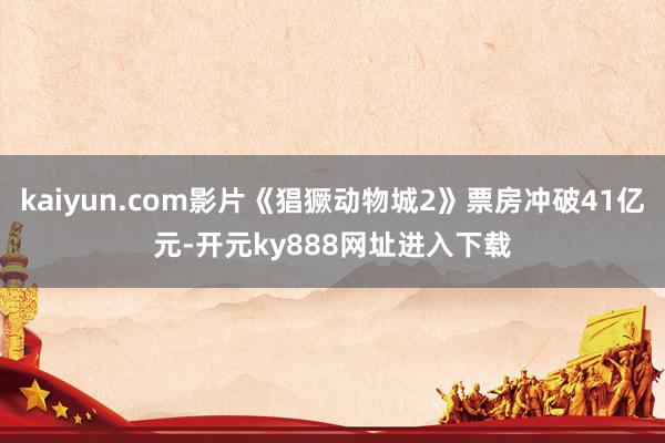 kaiyun.com影片《猖獗动物城2》票房冲破41亿元-开元ky888网址进入下载
