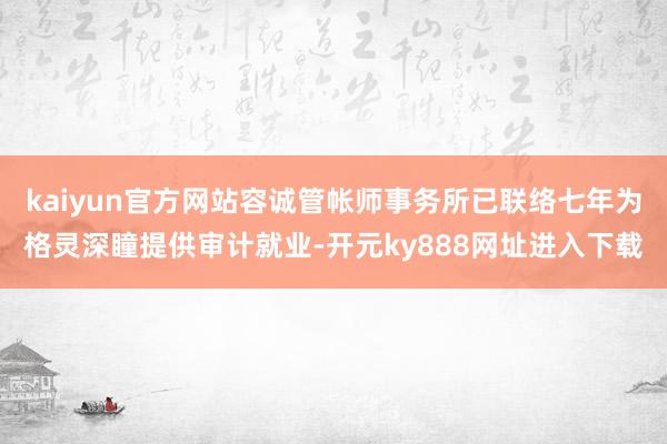 kaiyun官方网站容诚管帐师事务所已联络七年为格灵深瞳提供审计就业-开元ky888网址进入下载