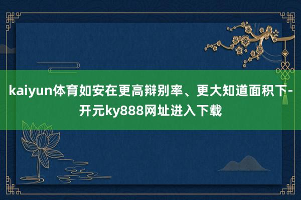 kaiyun体育如安在更高辩别率、更大知道面积下-开元ky888网址进入下载