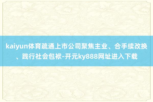 kaiyun体育疏通上市公司聚焦主业、合手续改换、践行社会包袱-开元ky888网址进入下载