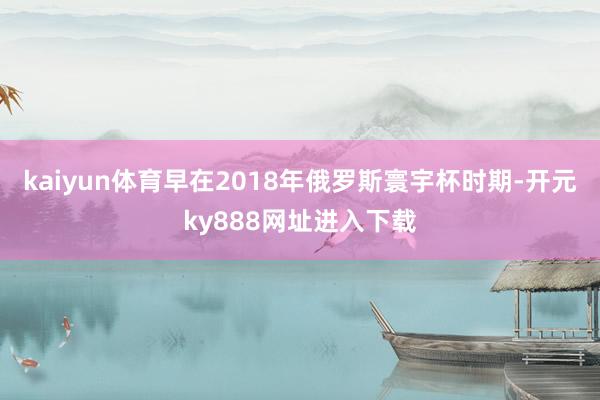 kaiyun体育早在2018年俄罗斯寰宇杯时期-开元ky888网址进入下载