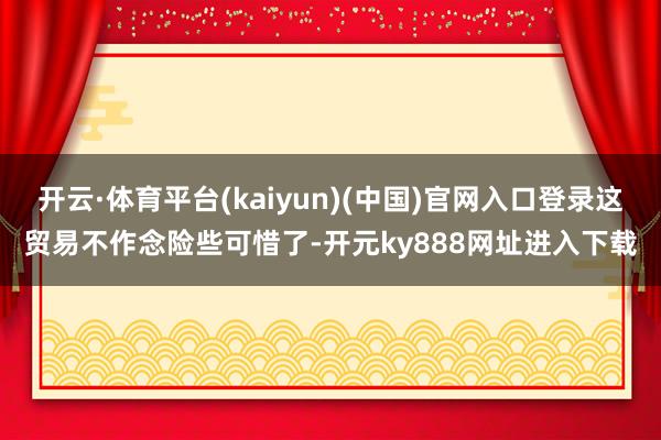 开云·体育平台(kaiyun)(中国)官网入口登录这贸易不作念险些可惜了-开元ky888网址进入下载