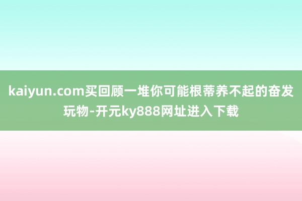 kaiyun.com买回顾一堆你可能根蒂养不起的奋发玩物-开元ky888网址进入下载