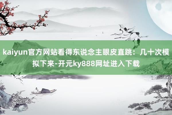 kaiyun官方网站看得东说念主眼皮直跳：几十次模拟下来-开元ky888网址进入下载