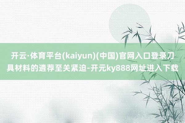 开云·体育平台(kaiyun)(中国)官网入口登录刀具材料的遴荐至关紧迫-开元ky888网址进入下载