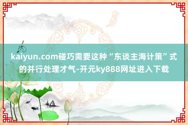 kaiyun.com碰巧需要这种“东谈主海计策”式的并行处理才气-开元ky888网址进入下载