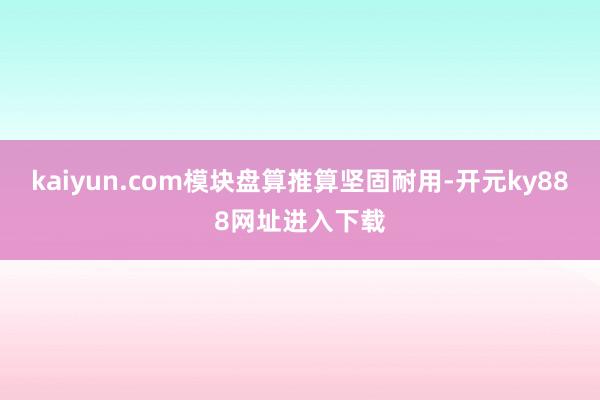 kaiyun.com模块盘算推算坚固耐用-开元ky888网址进入下载