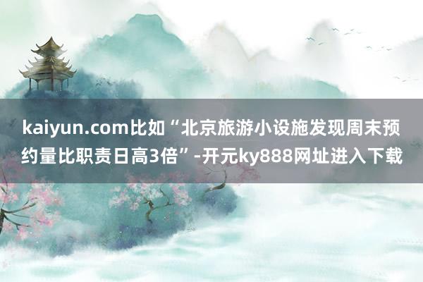 kaiyun.com比如“北京旅游小设施发现周末预约量比职责日高3倍”-开元ky888网址进入下载