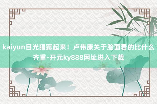 kaiyun目光猖獗起来！卢伟康关于脸面看的比什么齐重-开元ky888网址进入下载