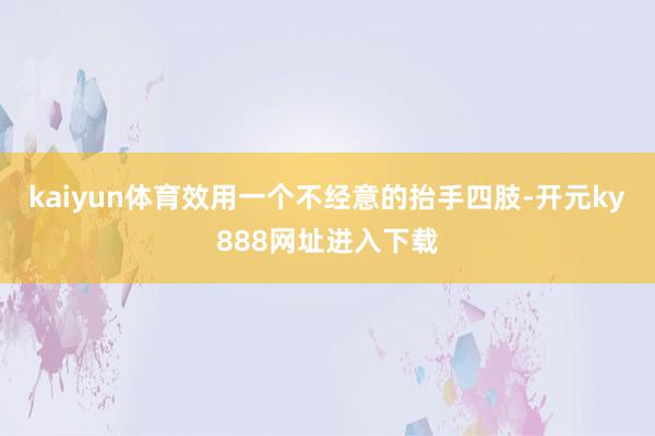 kaiyun体育效用一个不经意的抬手四肢-开元ky888网址进入下载