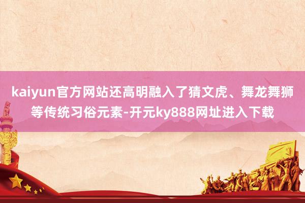 kaiyun官方网站还高明融入了猜文虎、舞龙舞狮等传统习俗元素-开元ky888网址进入下载