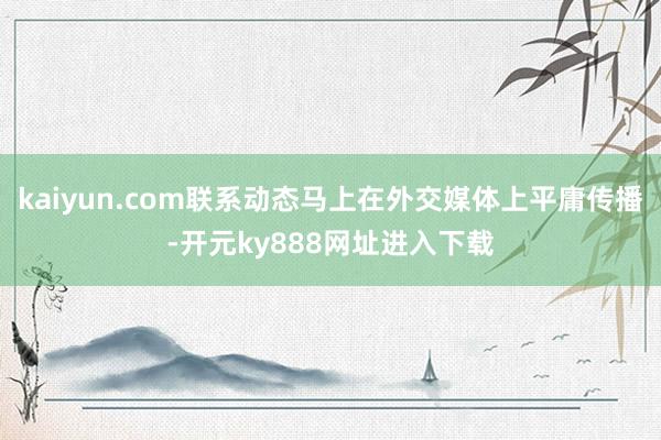 kaiyun.com联系动态马上在外交媒体上平庸传播-开元ky888网址进入下载